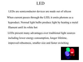 LED
LEDs are semiconductor devices are made out of silicon
When current passes through the LED, it emits photons as a
byproduct. Normal light bulbs produce light by heating a metal
filament until its white hot
LEDs present many advantages over traditional light sources
including lower energy consumption, longer lifetime,
improved robustness, smaller size and faster switching
 