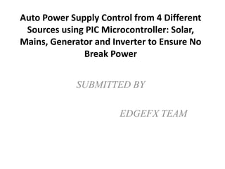 SUBMITTED BY
EDGEFX TEAM
Auto Power Supply Control from 4 Different
Sources using PIC Microcontroller: Solar,
Mains, Generator and Inverter to Ensure No
Break Power
 