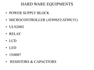 HARD WARE EQUIPMENTS
• POWER SUPPLY BLOCK
• MICROCONTROLLER (AT89S52/AT89C51)
• ULN2003
• RELAY
• LCD
• LED
• 1N4007
• RES...
