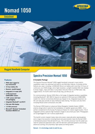 A Complete Package
The Spectra Precision Nomad®
1050 rugged handheld computer’s many built-in
capabilities make it an optimized and easy to use field data collector. It provides all the
features you need, including: a 5200mAh lithium-ion battery with more than 15 hours of
continuous use, 8 GB storage, and a high-resolution, sunlight-readable VGA color display
to show images, maps and data in crisp detail. And all of that on an IP68 rated, fully
rugged device. It’s built to work hard all day long, just like you do.
For communications, Nomad 1050 offers a full range of integrated wireless capabilities
including Bluetooth®
, WiFi 802.11 b/g and an optional 3.75G dual-band GSM/CDMA
modem for internet connectivity wherever you happen to be. Integrated expansion via
SD card slots also provide an easy method of data sharing. The basics are also there
including RS232 serial connections and USB.
The Nomad 1050 boasts an advanced Global Navigation Satellite System (GNSS)
antenna design which reads the full constellation of satellite signals plus SBAS – it’s a
perfect complement to the Survey Pro GeoLock feature for robotic target location. The 5
megapixel camera captures high resolution images to document your work. Photographs
can be geotagged for use in various applications.
The backlit numeric keypad makes data entry easier, especially when wearing gloves
and a range of accessories including tripod and pole brackets make the Nomad 1050
a full-featured product that will work for you. The 1.0 GHz processor has the power you
need for advanced application work, with the Nomad’s optimized graphics processing,
advanced caching, and proprietary high-speed journaling system.
Nomad – it is technology made to work for you.
Features
■■ IP68 rated rugged for
any environment
■■ 15 hour battery life
■■ Numeric, backlit keypad
■■ Integrated 2-4 meter GPS
■■ 3.75G dual-band
GSM/CDMA modem
■■ 5 MP camera with flash
and geotagging
■■ Integrated Bluetooth®
and Wi-Fi
■■ Full-color VGA display
■■ 1.0 GHz processor
■■ Microsoft®
Windows®
Embedded
Handheld (WEHH) 6.5
Nomad 1050
Datasheet
Rugged Handheld Computer
Spectra Precision Nomad 1050
 