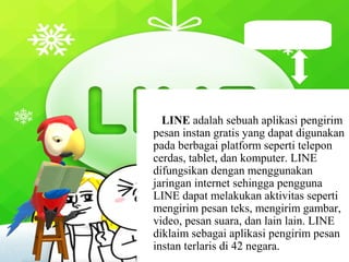 LINE adalah sebuah aplikasi pengirim
pesan instan gratis yang dapat digunakan
pada berbagai platform seperti telepon
cerdas, tablet, dan komputer. LINE
difungsikan dengan menggunakan
jaringan internet sehingga pengguna
LINE dapat melakukan aktivitas seperti
mengirim pesan teks, mengirim gambar,
video, pesan suara, dan lain lain. LINE
diklaim sebagai aplikasi pengirim pesan
instan terlaris di 42 negara.
Apa itu LINE ?
 