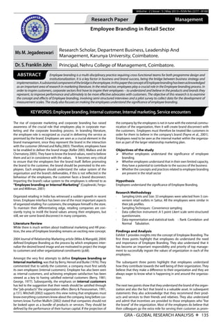 GRA - GLOBAL RESEARCH ANALYSIS X 135
Volume : 2 | Issue : 5 | May 2013 • ISSN No 2277 - 8160
Research Paper Management
Employee Branding in Retail Sector
Ms M. Jegadeeswari
Research Scholar, Department Business, Leadership And
Management, Karunya University, Coimbatore.
Dr. S. Franklin John Principal, Nehru College of Management, Coimbatore.
KEYWORDS: Employee branding, Internal customer, Internal marketing, Service encounters
ABSTRACT Employee branding is a multi-disciplinary practice requiring cross-functional teams for both programme design and
institutionalization. It is a key factor in business and brand success, being the bridge between business strategy and
implementation.Asubstantialcomponentofthebridgeistheemployee.InthispapertheconceptofEmployeebrandinghasbeenacknowledged
as an important area of research in marketing literature. In the retail sector, employees play a crucial role in the Employee branding process. In
order to inspire customers, corporate sectors first have to inspire their employees – to understand and believe in the products and brands they
represent, to improve performance and ultimately to be more effective advocates with customers. The objective of this research is to examine
the concept and effects of Employee branding, involving semi-structured interviews and a pilot survey to collect data for the development of
measurement scales. The study also focuses on making the employees understand the significance of employee branding.
The rise of corporate marketing and corporate branding has raised
awareness of the crucial role that employees play in corporate mar-
keting and the corporate branding process. In branding literature,
the employee role is recognized as crucial in delivering the service as
promised by the brand. Employees are seen as a crucial element in the
brand management, since they represent the brand in the interaction
with the customer (Ahmed and Rafiq 2003).Therefore, employees have
to be enabled to deliver the brand image (Keller 2003, Wallace and de
Chernatony 2005).They have to know the brand values, need to believe
them and act in consistence with the values.	 It becomes very critical
to ensure that the employees live the brand itself. Before promoting
the brand to the customer, the brand should be promoted to the em-
ployees. Each employee should understand the value system of the
organisation and the brand’s deliverables, if this is not reflected in the
behaviour of the employees, the customer faces a brand disconnect.
Imparting the brand’s value system to the employees is referred to as
“Employee branding or Internal Marketing” (Czaplewski, Fergu-
son and Milliman, 2001)
Organized retailing in India has witnessed a sudden growth in recent
times. Employee interface has been one of the most important aspects
of organized retailing. For customers, the employee himself is the store.
To maintain their differentiating edge, retailing companies are con-
stantly trying to instill the brand values among their employees, but
still, we see some brand disconnect in many companies.
Literature Review
While there is much written about traditional marketing and HR prac-
tices, the area of Employee branding remains an exciting new concept.
2004 Journal of Relationship Marketing article (Miles & Mangold, 2004)
defined Employee Branding as the process by which employees inter-
nalize the desired brand image and are motivated to project the image
to customers and other organizational constituents (p.68). 	
Amongst the very first attempts to define Employee branding or
Internal marketing, was that by Berry, Hensel and Burke (1976).They
commented that to satisfy the customer, a company must first satisfy
its own employees (internal customers). Employee has also been seen
as internal customers, and achieving employee satisfaction has been
viewed as a key to having satisfied external customers (Berry, 1981;
George, 1977). Subsequently, the emphasis on internal customers
has led to the suggestion that their needs should be satisfied through
the“job-products”the organization offers (Berry & Parasuraman, 1991,
p.151). Mitchell (2002) supports this view noting that employees must
know everything customers know about the company, long before cus-
tomers know. Further Mullich (2002) stated that companies should not
be looked upon as a bundle of products or services. They should be
defined by the performance of their human capital. If the projection of
the company by the employees is not in tune with the external commu-
nication of the organization, then it will create brand disconnect with
the customers. Employees must therefore be treated like customers in
order for them to believe in the company’s brand (Payne et al., 2001).
Employees need to be seen as the internal market within the organiza-
tion as part of the larger relationship marketing plan.
Objectives of the study
Ø	Whether employees understand the significance of employee
branding.
Ø	Whether employees understand that in their own limited capacity,
they have a potential to contribute to the success of the business
Ø	Whether the concepts and practices related to employee branding
are present in the retail sector
Hypothesis
Employees understand the significance of Employee Branding.
Research Methodology	
·	 Sampling Units and Size: 33 employees were selected from 3 con-
venient retail outlets in Sattur, All the employees were similar in
their job profiles.
·	 Sampling Techniques : Convenience sampling
·	 Data collection instrument :A 5 point Likert scale semi-structured
questionnaire.	
·	 Data representation and statistical tools	 : Rank Correlation and
Normal Tabulation.
Findings and Analysis
Exhibit 1 provides insights into the concept of Employee Branding. The
first three points highlight that employees do understand the need
and importance of Employee Branding. They also understand that it
has become an important responsibility and priority of top manage-
ment to successfully ingrain the values of organization in each of the
employees.
The subsequent three points highlight that employees understand
how they contribute towards the well being of their organization. They
believe that they make a difference to their organization and they are
always eager to know what is happening in and around the organiza-
tion.
The next two points show that they understand the brand of the organ-
ization and also the fact that brand is a valuable asset. In subsequent
statements they also acknowledge that they recommend their prod-
ucts and services to their friends and relatives. They also understand
and admit that incentives are provided to those employees who “live
the brand”of the organization. Most of the employees do believe that
their colleagues go the extra mile for serving their customer as prom-
 