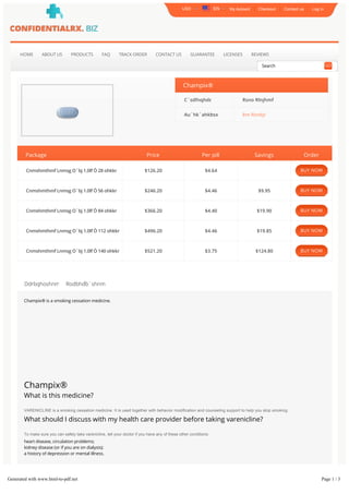My Account Checkout Contact us Log In
HOME ABOUT US PRODUCTS FAQ TRACK ORDER CONTACT US GUARANTEE LICENSES REVIEWS
Champix®
C`sdfnqhdr: Rsno Rlnjhmf
Au`hk`ahkhsx: ĕm Rsnbjr
Package Price Per pill Savings Order
Cnmshmthmf Lnmsg O`bj 1.0lf Ò 28 ohkkr $126.20 $4.64
Cnmshmthmf Lnmsg O`bj 1.0lf Ò 56 ohkkr $246.20 $4.46 $9.95
Cnmshmthmf Lnmsg O`bj 1.0lf Ò 84 ohkkr $366.20 $4.40 $19.90
Cnmshmthmf Lnmsg O`bj 1.0lf Ò 112 ohkkr $496.20 $4.46 $19.85
Cnmshmthmf Lnmsg O`bj 1.0lf Ò 140 ohkkr $521.20 $3.75 $124.80
Ddrbqhoshnm Rodbhďb`shnm
Champix® is a smoking cessation medicine.
Champix®
What is this medicine?
VARENICLINE is a smoking cessation medicine. It is used together with behavior modification and counseling support to help you stop smoking.
What should I discuss with my health care provider before taking varenicline?
To make sure you can safely take varenicline, tell your doctor if you have any of these other conditions:
heart disease, circulation problems;
kidney disease (or if you are on dialysis);
a history of depression or mental illness.
FDA pregnancy category C. It is not known whether varenicline will harm an unborn baby. Tell your doctor if you are pregnant or plan to become pregnant while using
this medication. It is not known whether varenicline passes into breast milk or if it could harm a nursing baby. Do not use this medication without telling your doctor if
you are breast-feeding a baby. Do not give this medication to anyone under 18 years old
USD EN
Search GO
BUY NOW
BUY NOW
BUY NOW
BUY NOW
BUY NOW
Generated with www.html-to-pdf.net Page 1 / 3
 