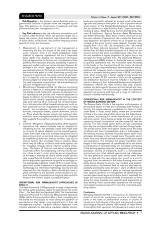INDIAN JOURNAL OF APPLIED RESEARCH X 7
Volume : 3 | Issue : 1 | January 2013 | ISSN - 2249-555XResearch Paper
	 Risk Mapping: In this process, various business units, or-
ganizational functions or process flows are mapped by risk
type. This exercise can reveal areas of weakness and help
prioritise subsequent management action.
	 Key Risk Indicators: Key risk indicators are statistics and/
or metrics, often financial, which can provide insight into a
bank’s risk position. Such indicators may include the number
of failed trades, staff turnover rates and the frequency and/or
severity of errors and omissions.
•	 Measurement. A key element of risk management is
measuring the size and scope of the bank’s risk expo-
sures. However, there is no clearly established, single
method to measure operational risk on a bank-wide
basis. Banks may develop risk assessment techniques
that are appropriate to the size and complexities of their
portfolio, their resources and data availability. A good as-
sessment model must cover certain standard features. An
example is the “matrix” approach in which losses are cat-
egorized according to the type of event and the business
line in which the event occurred. Banks may quantify their
exposure to operational risk using a variety of approach-
es. For example, data on a bank’s historical loss experi-
ence could provide meaningful information for assessing
the bank’s exposure to operational risk and developing a
policy to mitigate/control the risk.
•	 Monitoring of Operational Risk. An effective monitoring
process is essential for adequately managing operational
risk. Banks should implement a process to regularly mon-
itor operational risk profiles and material exposures to
losses. In addition to monitoring operational loss events,
banks should identify appropriate indicators that pro-
vide early warning of an increased risk of futurelosses.
Such indicators should be forward-looking and could re-
flect potential sources of operational risk such as rapid
growth, the introduction of new products, employee
turnover, transaction breaks, system downtime, and so
on. There should be regular reporting of pertinent infor-
mation to senior management and the Board of Directors
that supports the proactive management of operational
risk
•	 Controls / Mitigation of Operational Risk. With regard to
operational risk, several methods may be adopted for
mitigating the risk. For example, losses that might arise
on account of natural disasters can be insured against.
Losses that might arise from business disruptions due to
telecommunication or electrical failures can be mitigated
by establishing redundant backup facilities. Loss due to
internal factors, like employee fraud or product flaws,
which may be difficult to identify and insure against, can
be mitigated through strong internal auditing proce-
dures. The Board of Directors and senior management
must make efforts for establishing a strong internal con-
trol culture in which control activities are an integral part
of the regular activities of a bank. Banks should periodi-
cally review their risk limitation and control strategies and
should adjust their operational risk profile accordingly us-
ing appropriate strategies, in light of their overall risk ap-
petite and profile. Investment in appropriate processing
technology and information technology security are also
important for risk mitigation. Banks should also have in
place contingency and business continuity plans to en-
sure their ability to operate on an ongoing basis and limit
losses in the event of severe business disruption.
OPERATIONAL RISK MANAGEMENT APPROACHES IN
BASEL II
The Basel framework (2004) proposes a range of approaches
for setting aside regulatory capital for operational risk under
Pillar 1: The Basic Indicator Approach (BIA), The Standardised
Approach (TSA) and the Advanced Measurement Approach
(AMA). All the three approaches differ in their complexity and
the banks are encouraged to move along the spectrum of
approaches as they obtain more sophistication in their risk
management practices. The Basic Indicator Approach is the
simplest approach for estimating regulatory capital, wherein
banks are required to set apart an amount equal to the aver-
age over the previous three years of 15% of positive annual
gross income. In The Standardised Approach, banks’ activi-
ties are divided into eight business lines: Corporate finance,
Trading & Sales, Retail Banking, Commercial Banking, Pay-
ment & Settlement, Agency Services, Asset Management
and Retail Brokerage. While gross income continues to be
the main indicator of operational risk as under the Basic Indi-
cator Approach, the specific amount to be set apart as a per-
centage of the gross income varies between business lines,
ranging from 12 to 18% , as compared to the 15% overall
under the Basic Indicator Approach. This approach is more
refined than the Basic Indicator Approach as it takes into the
account the fact that some business lines are riskier than oth-
ers and therefore a higher proportion of capital has to be
set apart for those business lines. The Advanced Measure-
ment Approach (AMA) is based on the banks’ internal models
to quantify operational risk. The framework gives flexibility
to the banks in the characteristics of the choice of internal
models, though it requires banks to demonstrate that the op-
erational risk measures meet a soundness standard compa-
rable to a one-year holding period and a 99.9% confidence
level, which means that a bank’s capital charge should be
equal to at least 99.9% quantile of their annual aggregate
loss distribution. Banks are required to factor in four key ele-
ments in designing their Advanced Measurement Approach
framework: internal loss data, external loss data, scenario
analysis and bank specific business environmental and inter-
nal control factors. The methodologies under the advanced
approach are evolving and there are a range of methods in
practice in banks internationally.
OPERATIONAL RISK MANAGEMENT IN THE CONTEXT
OF INDIAN BANKING SECTOR:
The Reserve Bank of India is the regulator and supervisor of
the banking system in India and is entrusted with the task of
framing the capital adequacy guidelines for banks in India
under Basel II. Public sector banks, where the Government
of India is the major shareholder, dominate the Indian bank-
ing system, accounting for nearly three-fourths of total as-
sets and income. These banks are large and very old banks,
operating through thousands of branches spread all over the
country. The new private sector banks are fully automated
from day-one and operate like other high-tech foreign banks.
The private sector banks have grown rapidly since the onset
of reforms and have increased their share in total assets of
the banking industry, whereas the public sector banks have
witnessed shrinkage in their market share. The public sector
banks have only recently started automating their processes
and operations. This transition has posed significant chal-
lenges in the management of operational risk to the banks
as introduction of new technology and complete overhauling
of the existing systems requires a re-engineering of business
processes, training of manpower, audit in a computerized
environment and other related operational risk challenges.
The new generation private sector banks on the other hand
have to deal with the risks arising from growth at a scorch-
ing pace. With the reforms in the Indian banking sector and
banks being allowed to access new markets and sophisti-
cated products, the Reserve Bank of India has also been re-
peatedly advising the banks to have in place an effective and
resilient control framework in place to manage operational
risks. Specific guidance on management of operational risk
has also been issued as per which some banks; especially the
larger and internationally active banks are expected to move
along the range towards more sophisticated approaches as
they develop more sophisticated operational risk manage-
ment systems and practices which meet the prescribed quali-
fying criteria.
Conclusion:
Managing Operational Risk is emerging as an important el-
ement of sound risk management practice in modern day
banks in the wake of phenomenal increase in volume of
transactions, high degree of structural changes and complex
technological support systems. RBI expects all Indian banks
to strengthen their operation risk management system and to
 