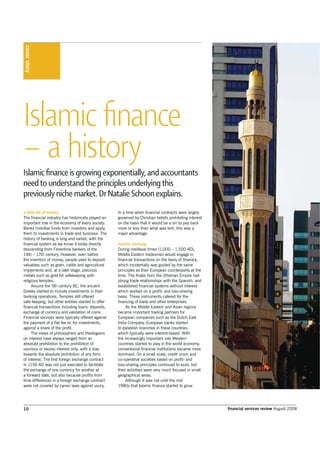 10 financial services review August 2008
coverstory
Islamic ﬁnance
– a history
Islamic ﬁnance is growing exponentially, and accountants
need to understand the principles underlying this
previously niche market. Dr Natalie Schoon explains.
a little bit of history
The financial industry has historically played an
important role in the economy of every society.
Banks mobilise funds from investors and apply
them to investments in trade and business. The
history of banking is long and varied, with the
financial system as we know it today directly
descending from Florentine bankers of the
14th – 17th century. However, even before
the invention of money, people used to deposit
valuables such as grain, cattle and agricultural
implements and, at a later stage, precious
metals such as gold for safekeeping with
religious temples.
Around the 5th century BC, the ancient
Greeks started to include investments in their
banking operations. Temples still offered
safe-keeping, but other entities started to offer
financial transactions including loans, deposits,
exchange of currency and validation of coins.
Financial services were typically offered against
the payment of a flat fee or, for investments,
against a share of the profit.
The views of philosophers and theologians
on interest have always ranged from an
absolute prohibition to the prohibition of
usurious or excess interest only, with a bias
towards the absolute prohibition of any form
of interest. The first foreign exchange contract
in 1156 AD was not just executed to facilitate
the exchange of one currency for another at
a forward date, but also because profits from
time differences in a foreign exchange contract
were not covered by canon laws against usury.
In a time when financial contracts were largely
governed by Christian beliefs prohibiting interest
on the basis that it would be a sin to pay back
more or less than what was lent, this was a
major advantage.
Islamic banking
During medieval times (1,000 – 1,500 AD),
Middle Eastern tradesmen would engage in
financial transactions on the basis of Sharia’a,
which incidentally was guided by the same
principles as their European counterparts at the
time. The Arabs from the Ottoman Empire had
strong trade relationships with the Spanish, and
established financial systems without interest
which worked on a profit- and loss-sharing
basis. These instruments catered for the
financing of trade and other enterprises.
As the Middle Eastern and Asian regions
became important trading partners for
European companies such as the Dutch East
India Company, European banks started
to establish branches in these countries,
which typically were interest-based. With
the increasingly important role Western
countries started to play in the world economy,
conventional financial institutions became more
dominant. On a small scale, credit union and
co-operative societies based on profit- and
loss-sharing principles continued to exist, but
their activities were very much focused in small
geographical areas.
Although it was not until the mid
1980s that Islamic finance started to grow
 