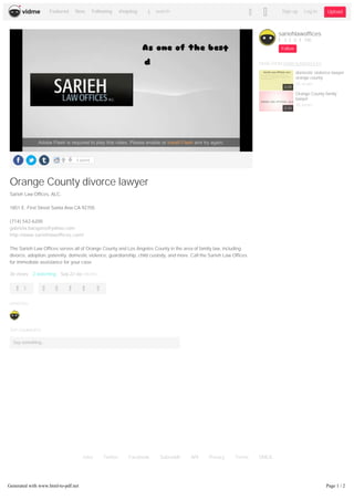 Jobs Twitter Facebook Subreddit API Privacy Terms DMCA
1 point
Orange County divorce lawyer
Sarieh Law Offices, ALC.
1851 E. First Street Santa Ana CA 92705
(714) 542-6200
gabriela.barajass@yahoo.com
http://www.sariehlawoffices.com/
The Sarieh Law Offices serves all of Orange County and Los Angeles County in the area of family law, including
divorce, adoption, paternity, domestic violence, guardianship, child custody, and more. Call the Sarieh Law Offices
for immediate assistance for your case.
36 views 2 watching Sep 22 via vid.me
1
UPVOTES
TOP COMMENTS
Say something...
sariehlawoffices
3 0 100
Follow
MOREFROM SARIEHLAWOFFICES
domestic violence lawyer
orange county
35 views
Orange County family
lawyer
30 views
0:29
0:34
Adobe Flash is required to play this video. Please enable or install Flash and try again.
Featured New Following #topdog search Sign up Log in Upload
Generated with www.html-to-pdf.net Page 1 / 2
 