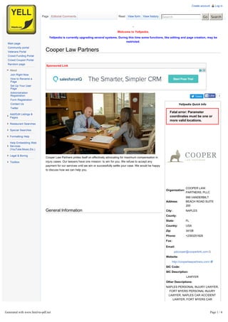 Cooper Law Partners
-
Welcome to Yellpedia.
Yellpedia is currently upgrading several systems. During this time some functions, like editing and page creation, may be
restricted.
Tweet
Fatal error: Parameter
coordinates must be one or
more valid locations.
Yellpedia Quick Info
Organization:
COOPER LAW
PARTNERS, PLLC
Address:
999 VANDERBILT
BEACH ROAD SUITE
200
City: NAPLES
County:
State: FL
Country: USA
Zip: 34108
Phone: +2393251828
Fax:
Email:
pdcooper@cooperkirk.com
Website:
http://cooperlawpartners.com/
SIC Code:
SIC Description:
LAWYER
Other Descriptions:
NAPLES PERSONAL INJURY LAWYER,
FORT MYERS PERSONAL INJURY
LAWYER, NAPLES CAR ACCIDENT
LAWYER, FORT MYERS CAR
ACCIDENT LAWYER, NAPLES
MEDICAL MALPRACTICE LAWYER
Rate this Listing
Sponsored Link
Cooper Law Partners prides itself on effectively advocating for maximum compensation in
injury cases. Our lawyers have one mission: to win for you. We refuse to accept any
payment for our services until we win or successfully settle your case. We would be happy
to discuss how we can help you.
General Information
3LikeLike
Read View form View history Search Go Search
Create account Log in
Page Editorial Comments
Main page
Community portal
Veterans Portal
Crowd Funding Portal
Crowd Coupon Portal
Random page
About
Join Right Now
How to Rename a
Page
Set Up Your User
Page
Administration
Registration
Form Registration
Contact Us
Twitter
Add/Edit Listings &
Pages
Restaurant Searches
Special Searches
Formatting Help
Help Embedding Web
Services
(YouTube,Music,Etc.)
Legal & Boring
Toolbox
Generated with www.html-to-pdf.net Page 1 / 4
 
