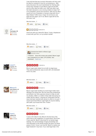 Was this review …?
explained to the court that I was told I could represent her,
I was told that that was incorrect information and she could
be sited for contempt of court for not showing up. After
some discussion the court rescheduled her hearing date.
At this time I decided I to hire Bloom Legal and let Seth
and his office deal the traffic court. Seth was able to get
the ticket reduced to a non-moving violation to keep it off
of my daughter's record and insurance. Seth and his office
saved my a lot of frustration in having to deal with City of
New Orleans Traffic Court. I hope I do not have to use
legal services again, but if I do, Bloom Legal with be the
first ones I call.
6/26/2015
Was this review …?
Good luck with your clients Mr. Bloom. It was a displeasure
to work with your firm, on my brother's behalf.
1/19/2016 Since this review was posted, Bloom Legal
was contacted by our client, JP's brother, who
expressed… Read more
1/28/2014
Was this review …?
Bloom Legal really helped me out with my legal issue.
They were professional, easy to work with, and dedicated
time to my case.
2/19/2014
Was this review …?
Bloom Legal made handling my recent legal matter seem
effortless and stress-free. Not only were they professional
and efficient, but I felt a genuine concern to help me with
my situation. Within a a matter of days after discussing my
matter with Mr. Bloom, I received an confirmation that the
issue had been resolved with almost no effort on my part. I
would recommend Bloom Legal highly for anyone dealing
with traffic court issues like mine. 5 stars!
5/19/2014
Was this review …?
I came to Mr. Bloom's law office for the first time a few
years back at the suggestion of a good friend. Since then,
I have used Mr. Bloom a few times for my family's legal
dealings. His vast knowledge of legal proceedings and
vivid description of the whole process has given my family
peace of mind. I know I can trust Mr. Bloom to resolve any
legal headache I may have. If you need legal help in the
New Orleans area, Bloom Legal is the only place I trust.
Useful Funny Cool
J P.
Farmington, MI
0 friends
2 reviews
Useful 2 Funny Cool
Comment from Seth B. of Bloom LegalComment from Seth B. of Bloom Legal
Business OwnerBusiness Owner
•
Jared Y.
Cypress, TX
0 friends
7 reviews
Useful 3 Funny Cool 1
Marcus G.
New Orleans, LA
90 friends
5 reviews
Useful 1 Funny Cool
Ford C.
Hilliard, OH
1 friend
8 reviews
Useful Funny Cool
Generated with www.html-to-pdf.net Page 3 / 6
 