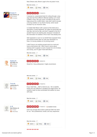 Was this review …?
legal headache I may have. If you need legal help in the
New Orleans area, Bloom Legal is the only place I trust.
7/15/2013
Was this review …?
I received an unwarranted ticket for rolling through a stop
sign that had three different offenses totaling up to close
to $600 in fines. Not only could I not afford to pay such a
large amount for a traffic ticket; I also didn't want to accept
a moving violation on my driver's license, which would
increase my car insurance rates.
I e-mailed Seth Bloom with a picture of the ticket and a
description of what happened. He called me personally the
next day, told me his rate, and that if I agreed to hire him I
wouldn't have to do anything else, because I included all
the information he needed in the e-mail I had already sent.
Seth appeared in court on my behalf three separate times,
and several months later my case was dismissed--no
fines, no moving violation on my driving record.
I didn't have to do anything except send an e-mail and
have a brief phone call. I didn't have to worry about
missing work to appear in court. It saved me a lot of stress
and money, and I'm glad I hired Seth Bloom.
1/28/2014
Was this review …?
Great firm. Very professional. I highly recommend.
2/16/2014
Was this review …?
If you need help.....Seth is here for you. He is capable,
timely and very effective in handling your legal issues. He
certainly made me feel comfortable and settled my issue
with ease.
7/19/2013
Was this review …?
9/21/2012 Previous review
Can't say enough about what a great job Seth has done
for me. He's professional, honest, and very responsive.
Seth is a great attorney and did a fantastic job handling my
legal issue. He's honest, experienced,… Read more
Useful Funny Cool
Braden P.
New Orleans, LA
0 friends
3 reviews
Useful Funny Cool
Sydney R.
San Diego, CA
0 friends
3 reviews
Useful Funny Cool
Tricia B.
Jacksonville, FL
1 friend
1 review
Useful Funny Cool
A. R.
New Orleans, LA
1 friend
14 reviews
• Updated review
Useful 2 Funny Cool 2
•
Generated with www.html-to-pdf.net Page 4 / 6
 