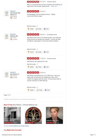 Page 1 of 1
Best of Yelp New Orleans – Criminal Defense Law
See More Criminal Defense Law in New Orleans
You Might Also Consider
9/21/2012 Previous review
Seth is a great attorney and did a fantastic job handling my
legal issue. He's honest, experienced,… Read more
12/3/2013
Was this review …?
Knowledgable, fast and helpful service. I Highly
recommend Bloom Legal.
9/30/2013
Was this review …?
7/10/2012 Previous review
Was this review …?
Seth Bloom took care of my tickets quickly, and made the
whole process as painless as possible. I would use Seth
and Bloom Legal again if I ever had another problem.
Seth Bloom did a great job for me!
9/24/2012
Was this review …?
Seth Bloom represented me in my DWI case. I was very
happy with his services from beginning to end, and I
couldn't be happier with the result. I'd recommend Seth to
anyone looking for a DWI attorney.
•
David S.
Irish Channel, New
Orleans, LA
0 friends
1 review
Useful Funny Cool
David R.
Bethesda, MD
1 friend
7 reviews
• Updated review
Useful Funny Cool
•
Useful Funny Cool
David O.
New Orleans, LA
0 friends
2 reviews
Useful 1 Funny Cool
18 other reviews that are not currently recommended
1 review
Stephen D Hebert LLC -
Attorney at Law
Warehouse District
1 review
Law Offices Of James L.
Oliver III
Little Woods
1 review
DiGiulio Utley, LLC
Warehouse District
Ad
15 reviews
Affordable Notary Service
4.7 miles away from Bloom Legal
Generated with www.html-to-pdf.net Page 5 / 6
 