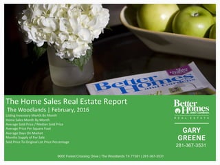 The	Home	Sales	Real	Estate	Report	
	The	Woodlands	|	February,	2016	
Lis@ng	Inventory	Month	By	Month	
Home	Sales	Month	By	Month		
Average	Sold	Price	/	Median	Sold	Price		
Average	Price	Per	Square	Foot	
Average	Days	On	Market		
Months	Supply	of	For	Sale	
Sold	Price	To	Original	List	Price	Percentage		
	
	
	 9000 Forest Crossing Drive | The Woodlands TX 77381 | 281-367-3531
281-367-3531
 
