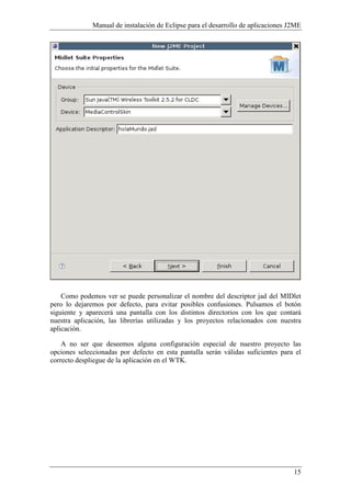 Manual de instalación de Eclipse para el desarrollo de aplicaciones J2ME
15
Como podemos ver se puede personalizar el nombre del descriptor jad del MIDlet
pero lo dejaremos por defecto, para evitar posibles confusiones. Pulsamos el botón
siguiente y aparecerá una pantalla con los distintos directorios con los que contará
nuestra aplicación, las librerías utilizadas y los proyectos relacionados con nuestra
aplicación.
A no ser que deseemos alguna configuración especial de nuestro proyecto las
opciones seleccionadas por defecto en esta pantalla serán válidas suficientes para el
correcto despliegue de la aplicación en el WTK.
 
