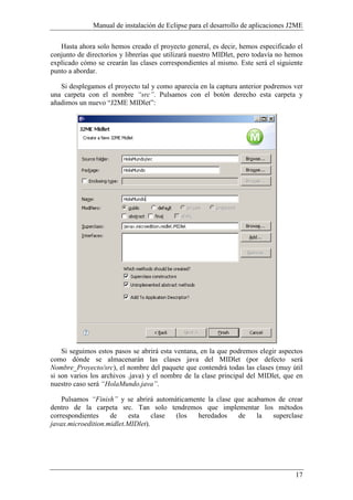 Manual de instalación de Eclipse para el desarrollo de aplicaciones J2ME
17
Hasta ahora solo hemos creado el proyecto general, es decir, hemos especificado el
conjunto de directorios y librerías que utilizará nuestro MIDlet, pero todavía no hemos
explicado cómo se crearán las clases correspondientes al mismo. Este será el siguiente
punto a abordar.
Si desplegamos el proyecto tal y como aparecía en la captura anterior podremos ver
una carpeta con el nombre “src”. Pulsamos con el botón derecho esta carpeta y
añadimos un nuevo “J2ME MIDlet”:
Si seguimos estos pasos se abrirá esta ventana, en la que podremos elegir aspectos
como dónde se almacenarán las clases java del MIDlet (por defecto será
ombre_Proyecto/src), el nombre del paquete que contendrá todas las clases (muy útil
si son varios los archivos .java) y el nombre de la clase principal del MIDlet, que en
nuestro caso será “HolaMundo.java”.
Pulsamos “Finish” y se abrirá automáticamente la clase que acabamos de crear
dentro de la carpeta src. Tan solo tendremos que implementar los métodos
correspondientes de esta clase (los heredados de la superclase
javax.microedition.midlet.MIDlet).
 