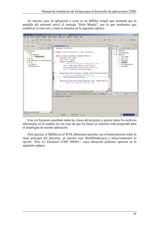 Manual de instalación de Eclipse para el desarrollo de aplicaciones J2ME
18
En nuestro caso, la aplicación a crear es un MIDlet simple que mostrará por la
pantalla del terminal móvil el mensaje “Hola Mundo”, por lo que tendremos que
modificar la clase tal y como se muestra en la siguiente captura:
Una vez hayamos guardado todas las clases del proyecto y puesto todos los archivos
adicionales en la carpeta res (en caso de que los haya) ya tenemos todo preparado para
el despliegue de nuestra aplicación.
Para ejecutar el MIDlet en el WTK deberemos pinchar con el botón derecho sobre la
clase principal del proyecto, en nuestro caso HolaMundo.java y seleccionaremos la
opción “Run As/ Emulated J2ME MIDlet”, cuya ubicación podemos apreciar en la
siguiente captura:
 