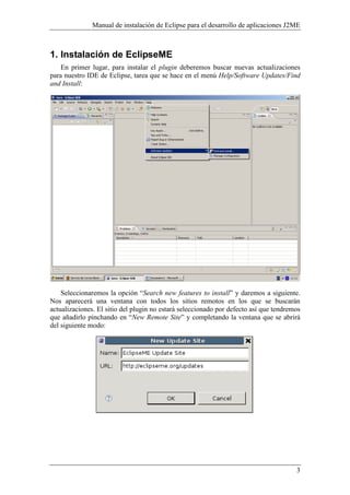 Manual de instalación de Eclipse para el desarrollo de aplicaciones J2ME
3
1. Instalación de EclipseME
En primer lugar, para instalar el plugin deberemos buscar nuevas actualizaciones
para nuestro IDE de Eclipse, tarea que se hace en el menú Help/Software Updates/Find
and Install:
Seleccionaremos la opción “Search new features to install” y daremos a siguiente.
Nos aparecerá una ventana con todos los sitios remotos en los que se buscarán
actualizaciones. El sitio del plugin no estará seleccionado por defecto así que tendremos
que añadirlo pinchando en “ ew Remote Site” y completando la ventana que se abrirá
del siguiente modo:
 