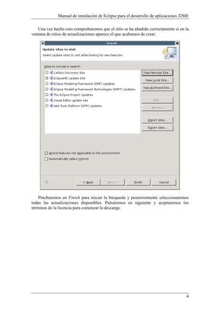Manual de instalación de Eclipse para el desarrollo de aplicaciones J2ME
4
Una vez hecho esto comprobaremos que el sitio se ha añadido correctamente si en la
ventana de sitios de actualizaciones aparece el que acabamos de crear:
Pincharemos en Finish para iniciar la búsqueda y posteriormente seleccionaremos
todas las actualizaciones disponibles. Pulsaremos en siguiente y aceptaremos los
términos de la licencia para comenzar la descarga:
 
