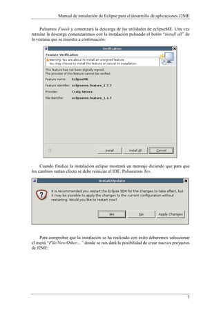 Manual de instalación de Eclipse para el desarrollo de aplicaciones J2ME
7
Pulsamos Finish y comenzará la descarga de las utilidades de eclipseME. Una vez
termine la descarga comenzaremos con la instalación pulsando el botón “install all” de
la ventana que se muestra a continuación:
Cuando finalice la instalación eclipse mostrará un mensaje diciendo que para que
los cambios surtan efecto se debe reiniciar el IDE. Pulsaremos Yes.
Para comprobar que la instalación se ha realizado con éxito deberemos seleccionar
el menú “File/ ew/Other…” donde se nos dará la posibilidad de crear nuevos proyectos
de J2ME:
 