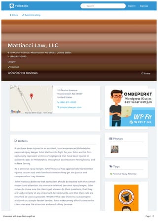  Cities  Submit Listing
Mattiacci Law, LLCMattiacci Law, LLC
 110 Marter Avenue110 Marter Avenue,, MoorestownMoorestown NJNJ 0805708057,, United StatesUnited States
 (866) 617-0050(866) 617-0050
LawyerLawyer
 ClaimedClaimed
 No ReviewsNo Reviews  ShareShare
Map data ©2016 Google Terms of Use
110 Marter Avenue
Moorestown NJ 08057
United States
 (866) 617-0050
 jminjurylawyer.com
 Details
If you have been injured in an accident, trust experienced Philadelphia
personal injury lawyer John Mattiacci to fight for you. John and his firm
exclusively represent victims of negligence that have been injured in
accident cases in Philadelphia, throughout southeastern Pennsylvania, and
in New Jersey.
As a personal injury lawyer, John Mattiacci has aggressively represented
injured victims and their families to ensure they get the justice and
compensation they deserve.
John Mattiacci believes that each client should be treated with the utmost
respect and attention. As a service-oriented personal injury lawyer, John
strives to make sure his clients get answers to their questions, that they
are told promptly of any important developments, and that their calls are
returned as soon as possible. Whether the case involves a catastrophic
accident or a simple fender bender, John makes every effort to ensure his
clients receive the attention and results they deserve.
 Write a Review
 Photos
 Tags
 Personal Injury Attorney
YelloYello Search Sign in Sign up
Generated with www.html-to-pdf.net Page 1 / 2
 