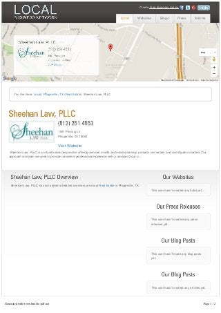 Sheehan Law, PLLC has not added a detailed overview yet aboutSheehan Law, PLLC has not added a detailed overview yet about Real EstateReal Estate in Pflugerville, TX.in Pflugerville, TX.
This user hasn't created any hubs yet.
This user hasn't created any press
releases yet.
This user hasn't made any blog posts
yet.
This user hasn't created any articles yet.
You Are Here: Local | Pflugerville, TX | Real Estate | Sheehan Law, PLLC
1601 Pfennig Ln1601 Pfennig Ln
Pflugerville, TX 78660Pflugerville, TX 78660
Visit WebsiteVisit Website
Sheehan Law, PLLC is an Austin-area law practice offering services in wills and estate planning, probate, real estate, and civil litigation matters. Our
approach is simple: we seek to provide consistent professional excellence with a constant focus o...
Report a map error
Map
Map data ©2016 Google Terms of Use
Local Websites Blogs Press Articles
CreateCreate Free Business ListingFree Business Listing
Generated with www.html-to-pdf.net Page 1 / 2
 