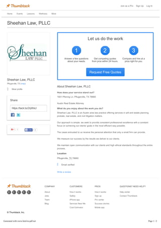 Join as a Pro Sign Up Log In
Home Events Lessons Wellness More
Write a review
Sheehan Law, PLLC
Sheehan Law, PLLC
Pflugerville, TX (map)
Silver profile
https://tack.bz/2qWsU
Share
3 2LikeLike
Request Free Quotes
Let us do the work
1
Answer a few questionsAnswer a few questions
about your needs.about your needs.
2
Get competing quotesGet competing quotes
from pros within 24 hours.from pros within 24 hours.
3
Compare and hire at aCompare and hire at a
price right for you.price right for you.
Email verified
How does your service stand out?
1601 Pfennig Ln, Pflugerville, TX 78660
Austin Real Estate Attorney
What do you enjoy about the work you do?
Sheehan Law, PLLC is an Austin area law practice offering services in will and estate planning,
probate, real estate, and civil litigation matters.
Our approach is simple: we seek to provide consistent professional excellence with a constant
focus on achieving our clients' goals in the most efficient way possible.
The cases entrusted to us receive the personal attention that only a small firm can provide.
We measure our success by the results we deliver to our clients.
We maintain open communication with our clients and high ethical standards throughout the entire
process.
Location
Pflugerville, TX 78660
About Sheehan Law, PLLC
| | | | |
COMPANY
About
Jobs
Team
Blog
CUSTOMERS
How it works
Safety
iPhone app
Services Near Me
Cost Estimator
PROS
How it works
Sign up
Pro center
Success stories
Mobile app
QUESTIONS? NEED HELP?
Help center
Contact Thumbtack
© Thumbtack, Inc.
Last Modified: Mar 11, 2016
Privacy policy | Terms of use
Generated with www.html-to-pdf.net Page 1 / 2
 