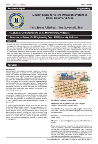 Volume : 2 | Issue : 12 | Dec 2013 ISSN - 2250-1991
69 X PARIPEX - INDIAN JOURNAL OF RESEARCH
Research Paper
Design Steps for Micro Irrigation System in
Canal Command Area
* Mrs.Seema A.Rathod ** Mrs.Suvarna D. Shah
Engineering
* P.G.Student, Civil Engineering Dept., M.S.University, Vadodara
** Associate professor, Civil Engineering Dept., M.S.University, Vadodara
ABSTRACT
In India has been tremendous development in the surface irrigation resources but the problem of our country faces is the
management of these resources in a sustainable manner. 60 - 70 % of water is wasted in traditional irrigation systems over
the soil that is only 30 - 40 % of water delivered from the reservoirs is utilized for irrigation and only 50% of it is actually used
by the plants. Though at present with the improved water management practices in surface irrigation method there is still
a considerable wastage in water deliveries through unlined channels, inadequate field channels and wild surface flooding.
With the limited water resources, an alternative has to be taken into a serious consideration. Shifting from the traditional
surface irrigation system to pressurized irrigation system to increase water use efficiency is an important component of the
modernization of canal system. With this in view, a study on outlet of minor irrigation system was conducted to convert area
from surface irrigation system to pressurized irrigation system (Conveyance) and micro-irrigation (End use distribution) to
evaluate its technical feasibility.
Keywords :
Introduction	
Micro irrigation, drip irrigation or trickle irrigation is the slow,
precise application of water and nutrients directly to the
plants’ root zones in a predetermined pattern. Design can be
customized to meet specific needs while maintaining an opti-
mum moisture level within the root zones, efficiently conserv-
ing water that might otherwise be lost to non-growth areas,
runoff, sun or wind, and providing the proper balance of water
and air needed for successful plant growth. These benefits
can be useful for any residential, commercial or agricultural
installation, and may be critical for cities and municipalities
that face water restrictions while aspiring to maintain or ex-
pand their green areas.
One of the main advantages of micro irrigation system over
conventional irrigation systems is the flexibility to adapt to any
layout above or below grade, in any location. This feature al-
lows users and installers to customize an irrigation system
to meet a specific need while satisfying today’s irrigation re-
quirements.
In micro irrigation systems, water is distributed using an
extensive hydraulic pipe network that conveys water from
its source to the plant (Figure 1). Outflow from the irri-
gation system occurs through emitters placed along the
water delivery (lateral) pipes in the form of droplets, tiny
streams or miniature sprays. The emitters can be placed
either on or below the soil surface. In general micro irri-
gation systems are classified by the type of emitter used
in the system.
Fig 1 Micro Irrigation System (MIS)
DESIGN OF MICRO IRRIGATION SYSTEM (MIS)
Layout of Micro Irrigation System (MIS)
Layout of the study area is prepared using the software Auto
CAD 2009. Layout is prepared for design of MIS by selecting
two alternatives
Alternative – I considering continuous canal flow with 24 hrs
power supply
Alternative - II considering continuous canal flow 8 hrs power
supply
Study area is divided according to the field conditions into
chak and subchak. These are connected to the center of the
storage well by PINS as a bridge between them. The water
supplied to field with approximately 20 m head at the sub
chak level through mains, sub mains and perpendicular later-
als laid in the field. The lengths of all the laterals, sub mains,
main and number of emitters are calculated.
 