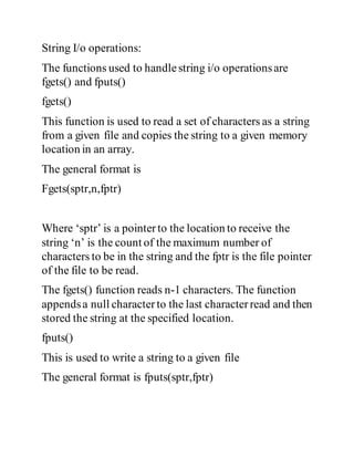 String I/o operations:
The functions used to handlestring i/o operationsare
fgets() and fputs()
fgets()
This function is used to read a set of characters as a string
from a given file and copies the string to a given memory
location in an array.
The general format is
Fgets(sptr,n,fptr)
Where ‘sptr’ is a pointerto the location to receive the
string ‘n’ is the count of the maximum number of
characters to be in the string and the fptr is the file pointer
of the file to be read.
The fgets() function reads n-1 characters. The function
appendsa null characterto the last characterread and then
stored the string at the specified location.
fputs()
This is used to write a string to a given file
The general format is fputs(sptr,fptr)
 