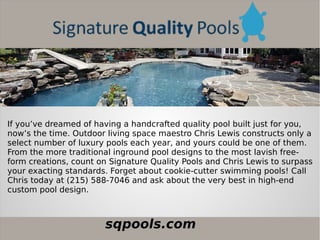 sqpools.com
If you’ve dreamed of having a handcrafted quality pool built just for you,
now’s the time. Outdoor living space maestro Chris Lewis constructs only a
select number of luxury pools each year, and yours could be one of them.
From the more traditional inground pool designs to the most lavish free-
form creations, count on Signature Quality Pools and Chris Lewis to surpass
your exacting standards. Forget about cookie-cutter swimming pools! Call
Chris today at (215) 588-7046 and ask about the very best in high-end
custom pool design.
 