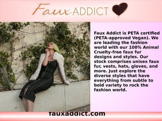fauxaddict.com
Faux Addict is PETA certified
(PETA-approved Vegan). We
are leading the fashion
world with our 100% Animal
Cruelty-free faux fur
designs and styles. Our
stock comprises unisex faux
fur, vests, hats, gloves, and
more. Just explore the
diverse styles that have
everything from subtle to
bold variety to rock the
fashion world.
 