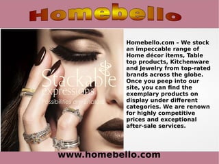 www.homebello.com
Homebello.com – We stock
an impeccable range of
Home décor items, Table
top products, Kitchenware
and Jewelry from top-rated
brands across the globe.
Once you peep into our
site, you can find the
exemplary products on
display under different
categories. We are renown
for highly competitive
prices and exceptional
after-sale services.
 