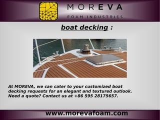 www.morevafoam.com
boat decking :
At MOREVA, we can cater to your customized boat
decking requests for an elegant and textured outlook.
Need a quote? Contact us at +86 595 28175657.
 
