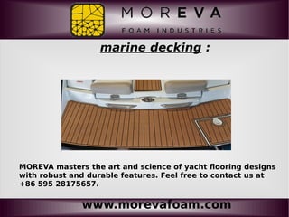 www.morevafoam.com
marine decking :
MOREVA masters the art and science of yacht flooring designs
with robust and durable features. Feel free to contact us at
+86 595 28175657.
 