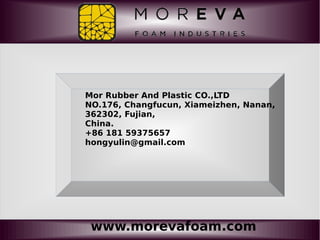 www.morevafoam.com
Mor Rubber And Plastic CO.,LTD
NO.176, Changfucun, Xiameizhen, Nanan,
362302, Fujian,
China.
+86 181 59375657
hongyulin@gmail.com
 
