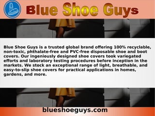 blueshoeguys.com
Blue Shoe Guys is a trusted global brand offering 100% recyclable,
non-toxic, phthalate-free and PVC-free disposable shoe and boot
covers. Our ingeniously designed shoe covers took variegated
efforts and laboratory testing procedures before inception in the
markets. We stock an exceptional range of light, breathable, and
easy-to-slip shoe covers for practical applications in homes,
gardens, and more.
 