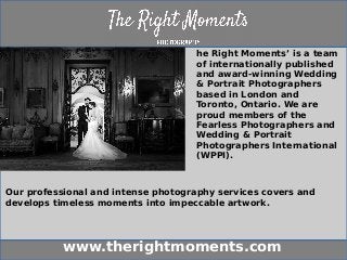 www.therightmoments.com
he Right Moments’ is a team
of internationally published
and award-winning Wedding
& Portrait Photographers
based in London and
Toronto, Ontario. We are
proud members of the
Fearless Photographers and
Wedding & Portrait
Photographers International
(WPPI).
Our professional and intense photography services covers and
develops timeless moments into impeccable artwork.
 