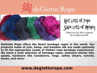 www.degiottorope.com
DeGiotto Rope offers the finest bondage ropes in the world. Our
products made of jute, hemp, and bamboo silk are made optimally
to fit the appropriate needs of Shibari rope bondage experiences.
We stock a wide selection of bondage ropes, bedroom starter kits,
spools, hardware like Carabiners, rings, safety shears, swivels,
books, and more.
 