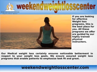 weekendweightlosscenter.com
If you are looking
for effective
Weight loss
programs, this is
the best place for
you. All these
programs we offer
are guided by our
highly trained
physical
instructors.
Our Medical weight loss certainly ensures noticeable betterment in
respect to your weight loss goals. We ensure assured weight loss
programs that enable patients to emphasize look fit and great.
 