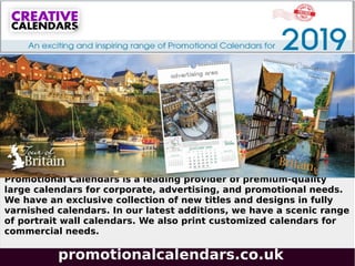 promotionalcalendars.co.uk
Promotional Calendars is a leading provider of premium-quality
large calendars for corporate, advertising, and promotional needs.
We have an exclusive collection of new titles and designs in fully
varnished calendars. In our latest additions, we have a scenic range
of portrait wall calendars. We also print customized calendars for
commercial needs.
 