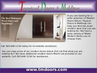www.tmdoors.com
If you are looking for a
wide selection of Modern
Doors Miami, Tropical
Doors & Moldings can
help you find the exact
modern door that you are
looking for. We have a
wide variety of Miami
Modern Doors you to
choose from.
Call 305-640-1154 today for immediate assistance.
You can view some of our modern doors below. Did not find what you are
looking for? We have additional modern doors Miami not pictured on our
website. Call 305-640-1154 for assistance.
 