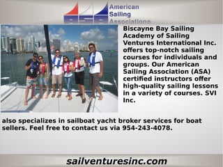 sailventuresinc.com
Biscayne Bay Sailing
Academy of Sailing
Ventures International Inc.
offers top-notch sailing
courses for individuals and
groups. Our American
Sailing Association (ASA)
certified instructors offer
high-quality sailing lessons
in a variety of courses. SVI
Inc.
also specializes in sailboat yacht broker services for boat
sellers. Feel free to contact us via 954-243-4078.
 