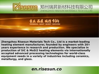 en.risesun.co
Zhengzhou Risesun Materials Tech Co., Ltd is a market-leading
heating element manufacturer, founded by engineers with 20+
years experience in research and production. We specialize in
production of SiC & MoSi2 heating elements via internationally
accepted advanced processing technologies for world-class
equipment needs in a variety of industries including ceramics,
metallurgy, and glass.
 