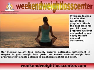 weekendweightlosscenter.com
If you are looking
for effective
Weight loss
programs, this is
the best place for
you. All these
programs we offer
are guided by our
highly trained
physical
instructors.
Our Medical weight loss certainly ensures noticeable betterment in
respect to your weight loss goals. We ensure assured weight loss
programs that enable patients to emphasize look fit and great.
 