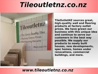 Tileoutletnz.co.nz
www.tileoutletnz.co.nz
TileOutletNZ sources great,
high-quality wall and flooring
products at factory outlet
prices. We have grown our
business with this unique idea
and continue to serve our
customers in the best way
possible. We supply our
products to newly built
houses, new developments,
spec homes, homes under
renovations, commercial
buildings, and more.
 