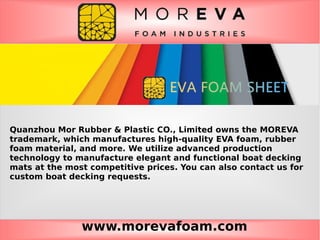 www.morevafoam.com
Quanzhou Mor Rubber & Plastic CO., Limited owns the MOREVA
trademark, which manufactures high-quality EVA foam, rubber
foam material, and more. We utilize advanced production
technology to manufacture elegant and functional boat decking
mats at the most competitive prices. You can also contact us for
custom boat decking requests.
 