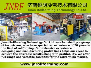 www.jnrollforming.com
Jinan Rollforming Technology Co. Ltd. was founded by a group
of technicians, who have specialized experience of 20 years in
the field of rollforming. Our extensive experience in
designing and manufacturing profile lines helps our client to
achieve the desirable results along with profitability. We offer
full-range and versatile solutions for the rollforming market.
 
