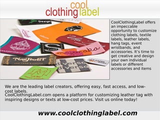 www.coolclothinglabel.com
CoolClothingLabel offers
an impeccable
opportunity to customize
clothing labels, textile
labels, leather labels,
hang tags, event
wristbands, and
accessories. It’s time to
get creative and design
your own individual
labels or different
accessories and items
We are the leading label creators, offering easy, fast access, and low-
cost labels.
CoolClothingLabel.com opens a platform for customizing leather tag with
inspiring designs or texts at low-cost prices. Visit us online today!
 