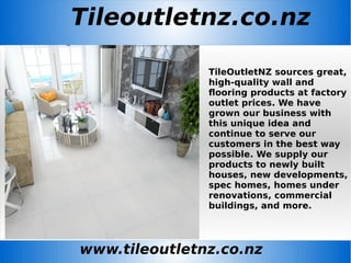 Tileoutletnz.co.nz
www.tileoutletnz.co.nz
TileOutletNZ sources great,
high-quality wall and
flooring products at factory
outlet prices. We have
grown our business with
this unique idea and
continue to serve our
customers in the best way
possible. We supply our
products to newly built
houses, new developments,
spec homes, homes under
renovations, commercial
buildings, and more.
 
