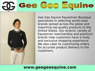 www.geegeeequine.com
Gee Gee Equine Equestrian Boutique
specializes in selecting world-class
brands spread across the globe and
importing top-quality products to the
United States. Our eclectic variety of
Equestrian merchandise and premium
brands help customers have a lively
and exclusive shopping experience.
We also cater to customizing orders
for accurate product delivery to the
customers.
 