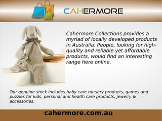 cahermore.com.au
Cahermore Collections provides a
myriad of locally developed products
in Australia. People, looking for high-
quality and reliable yet affordable
products, would find an interesting
range here online.
Our genuine stock includes baby care nursery products, games and
puzzles for kids, personal and health care products, jewelry &
accessories.
 