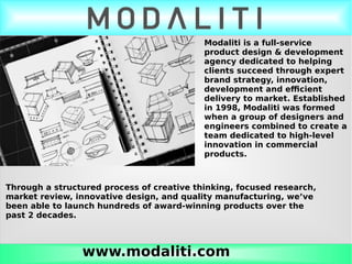www.modaliti.com
Modaliti is a full-service
product design & development
agency dedicated to helping
clients succeed through expert
brand strategy, innovation,
development and efficient
delivery to market. Established
in 1998, Modaliti was formed
when a group of designers and
engineers combined to create a
team dedicated to high-level
innovation in commercial
products.
Through a structured process of creative thinking, focused research,
market review, innovative design, and quality manufacturing, we’ve
been able to launch hundreds of award-winning products over the
past 2 decades.
 