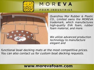 www.morevafoam.com
Quanzhou Mor Rubber & Plastic
CO., Limited owns the MOREVA
trademark, which manufactures
high-quality EVA foam, rubber
foam material, and more.
We utilize advanced production
technology to manufacture
elegant and
functional boat decking mats at the most competitive prices.
You can also contact us for custom boat decking requests.
 